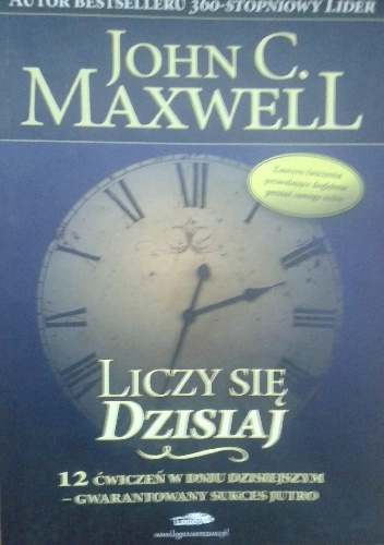 Liczy się dzisiaj . 12 ĆWICZEŃ W DNIU DZISIEJSZYM - GWARANTOWANY SUKCES JUTRO. - John Calvin Maxwell