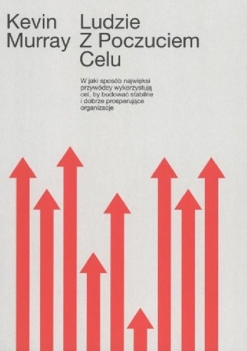 Ludzie z poczuciem celu. W jaki sposób przywódcy wykorzystują cel by budować stabilne organizacje - Kevin Murray