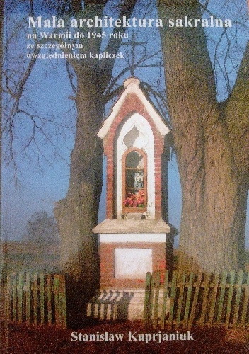 Mała architektura sakralna na Warmii do 1945 roku ze szczególnym uwzględnieniem kapliczek - Stanisław Kuprjaniuk