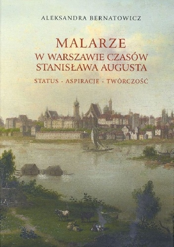MALARZE W WARSZAWIE CZASÓW STANISŁAWA AUGUSTA. Status - aspiracje - twórczość - Aleksandra Bernatowicz
