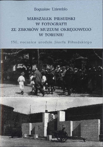 Marszałek Piłsudski w fotografii ze zbiorów Muzeum Okręgowego w Toruniu. 150 rocznica urodzin Józefa Piłsudskiego - Bogusław Uziembło