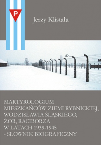 Martyrologium mieszkańców Ziemi Rybnickiej, Wodzisławia  Śląskiego, Żor, Raciborza w latach 1939–1945 – słownik biograficzny. - Jerzy Klistała