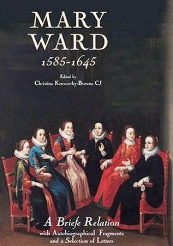 Mary Ward (1585-1645): 'A Briefe Relation', with Autobiographical Fragments and a Selection of Letters - Christina Kenworthy-Browne