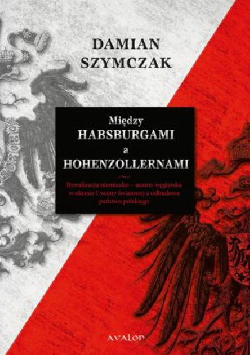Między Habsburgami a Hohenzollernami. Rywalizacja niemiecko-austro-węgierska w okresie I wojny światowej a odbudowa państwa polskiego - Damian Szymczak