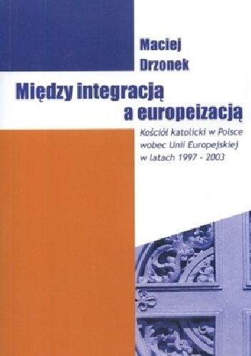 Między integracją a europeizacją. Kościół katolicki w Polsce wobec Unii Europejskiej w latach 1997-2003 - Maciej Drzonek