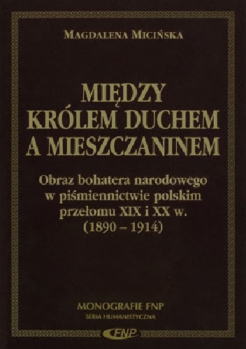 Między Królem Duchem a mieszczaninem. Obraz bohatera narodowego w piśmiennictwie polskim przełomu XIX i XX w. (1890-1914) - Magdalena Micińska