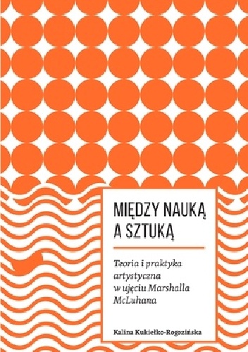 Między nauką a sztuką. Teoria i praktyka artystyczna w ujęciu Marshalla McLuhana - Kalina Kukiełko-Rogozińska