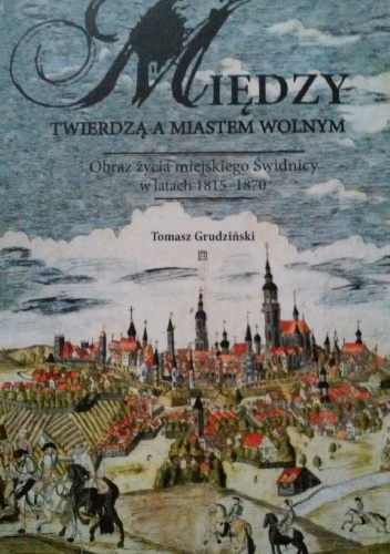 Między twierdzą a miastem wolnym. Obraz życia miejskiego Świdnicy w latach 1815-1870 - Tomasz Grudziński