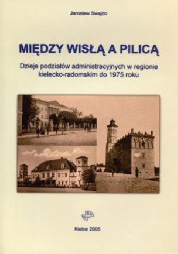 Między Wisłą a Pilicą. Dzieje podziałów administracyjnych w regionie kielecko-radomskim do 1975 roku - Jarosław Swajdo