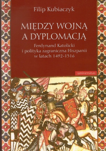 Między wojną a dyplomacją : Ferdynand Katolicki i polityka zagraniczna Hiszpanii w latach 1492-1516 - Filip Kubiaczyk