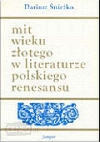 Mit wieku złotego w literaturze polskiego renesansu. Wzory - warianty - zastosowania - Dariusz Śnieżko
