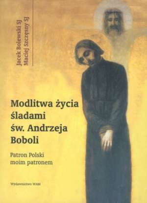 Modlitwa życia. Śladami św. Andrzeja Boboli. Patron Polski moim patronem - Jacek Bolewski, Maciej Szczęsny