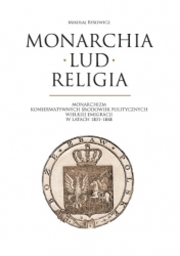 Monarchia, lud, religia: monarchizm konserwatywnych środowisk politycznych Wielkiej Emigracji w latach 1831-1848 - Mikołaj Rysiewicz