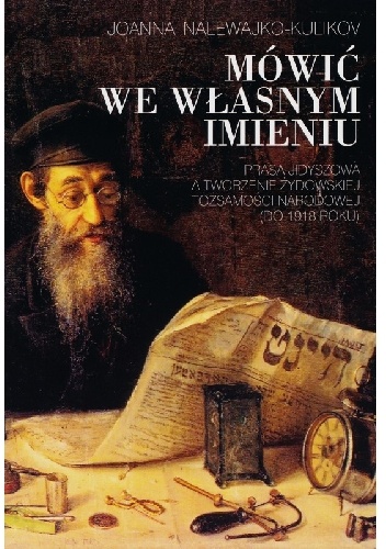 Mówić we własnym imieniu. Prasa jidyszowa a tworzenie żydowskiej tożsamości narodowej (do 1918 roku) - Joanna Nalewajko-Kulikov