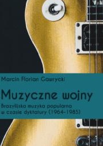 Muzyczne wojny. Brazylijska muzyka popularna w czasie dyktatury (1964-85) - Marcin Florian Gawrycki