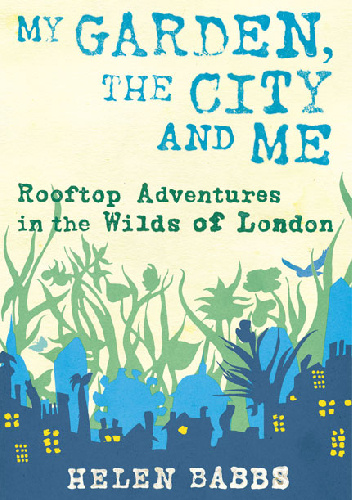 My Garden, the City and Me. Rooftop Adventures in the Wilds of London - Helen Babbs
