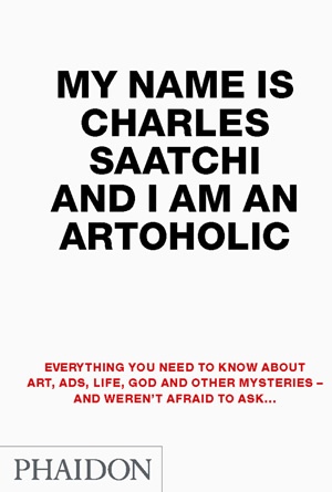 My Name Is Charles Saatchi And I Am An Artoholic: Everything You Need To Know About Art, Ads, Life, God And Other Mysteries And Weren't Afraid To Ask - Charles Saatchi
