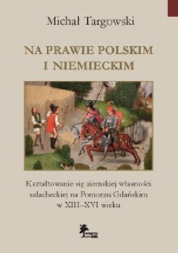 Na prawie polskim i niemieckim. Kształtowanie się ziemskiej własności szlacheckiej na Pomorzu Gdańskim w XIII–XVI wieku - Michał Targowski