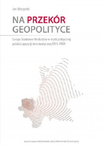 Na przekór geopolityce. Europa Środkowo-Wschodnia w myśli politycznej polskiej opozycji demokratycznej 1976-1989 - Jan Skórzyński