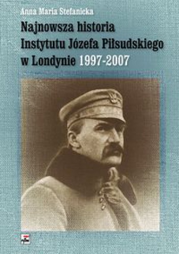 Najnowsza historia Instytutu Józefa Piłsudskiego w Londynie 1997-2007 - Anna Maria Stefanicka