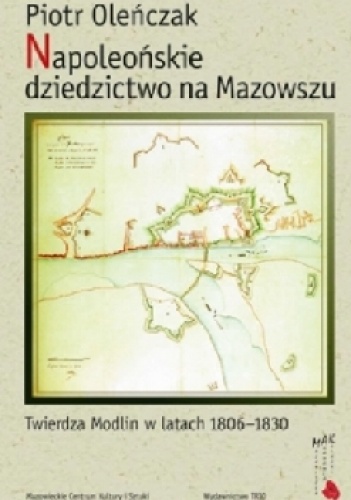 Napoleońskie dziedzictwo na Mazowszu. Twierdza Modlin w latach 1806-1830 - Piotr Oleńczak