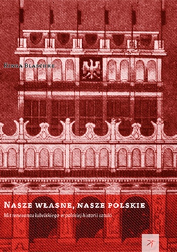 Nasze własne, nasze polskie. Mit renesansu lubelskiego w polskiej historii sztuki - Kinga Blaschke