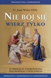 Nie bój się wierz tylko. O drogach uzdrowienia duchowego i fizycznego - Józef Witko OFM