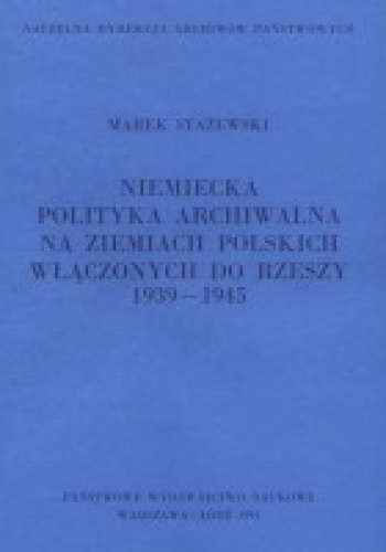 Niemiecka polityka archiwalna na ziemiach polskich włączonych do Rzeszy: 1939-1945 - Marek Stażewski