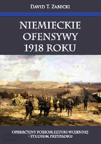 Niemieckie ofensywy 1918 roku. Operacyjny poziom sztuki wojennej - studium przypadku - David T. Zabecki