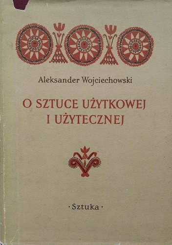 O sztuce użytkowej i użytecznej. Zbiór studiów i krytyk z zakresu współpracy plastyki polskiej z rzemiosłem, przemysłem i architekturą w latach 1944-1954 - Aleksander Wojciechowski