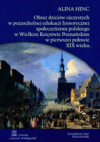 Obraz dziejów ojczystych w pozaszkolnej edukacji historycznej społeczeństwa polskiego w Wielkim Księstwie Poznańskim w pierwszej połowie XIX wieku - Alina Hinc
