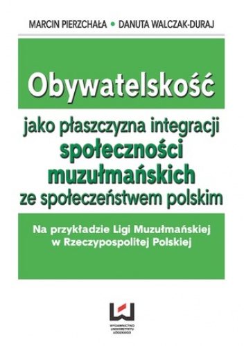 Obywatelskość jako płaszczyzna integracji społeczności muzłumańskich ze społeczeństwem polskim. Na przykładzie Ligi Muzułmańskiej w Rzeczypospolitej Polskiej - Walczak-Duraj Danuta.