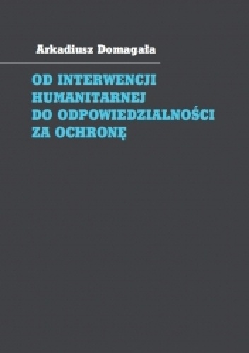 Od interwencji humanitarnej do odpowiedzialności za ochronę. Społeczność międzynarodowa wobec wymuszania przestrzegania praw człowieka - Arkadiusz Domagała