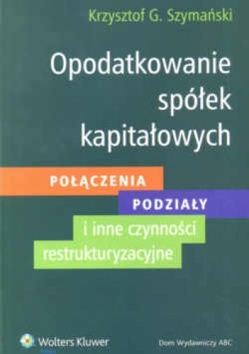 Opodatkowanie spółek kapitałowych. Połączenia - podziały - inne czynności restrukturyzacyjne. - Krzysztof Szymański