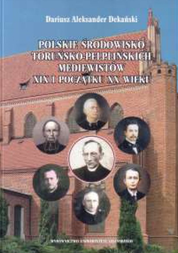 Polskie środowisko toruńsko-pelplińskich mediewistów XIX i początku XX wieku: najwybitniejsi przedstawiciele, kierunki badań, ośrodek naukowy - Dariusz Aleksander Dekański