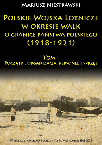 Polskie Wojska Lotnicze w okresie walk o granice państwa polskiego (1918-1921) Tom I Początki, organizacja, personel i sprzęt - Mariusz Niestrawski