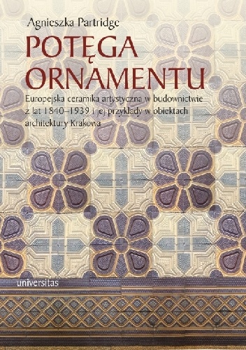 Potęga ornamentu. Europejska ceramika artystyczna w budownictwie z lat 1840-1939 i jej przykłady w obiektach architektury Krakowa - Agnieszka Partridge