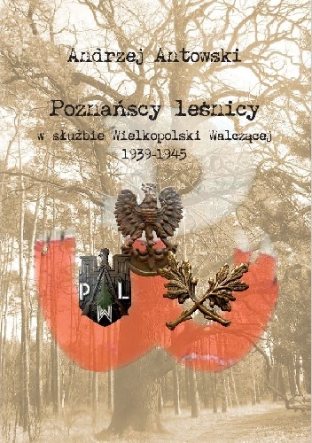 Poznańscy leśnicy w służbie Wielkopolski Walczącej 1939-1945 - Andrzej Antowski