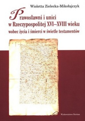 Prawosławni i unici w Rzeczypospolitej XVI-XVIII wieku wobec życia i śmierci w świetle testamentów - Wioletta Zielecka-Mikołajczyk