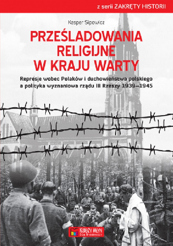 Prześladowania religijne w Kraju Warty Represje wobec Polaków i duchowieństwa polskiego a polityka wyznaniowa rządu III Rzeszy 1939–1945 - Kasper Sipowicz