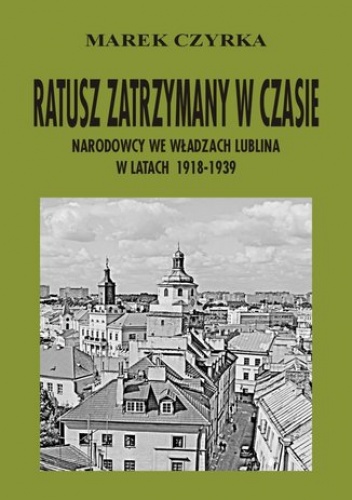 Ratusz zatrzymany w czasie. Narodowcy we władzach Lublina w latach 1918-1939 - Czyrka Marek