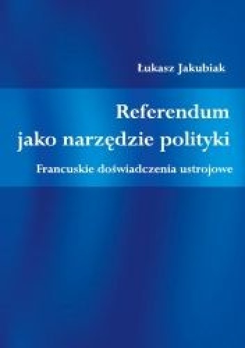 Referendum jako narzędzie polityki. Francuskie doświadczenia ustrojowe - Łukasz Jakubiak