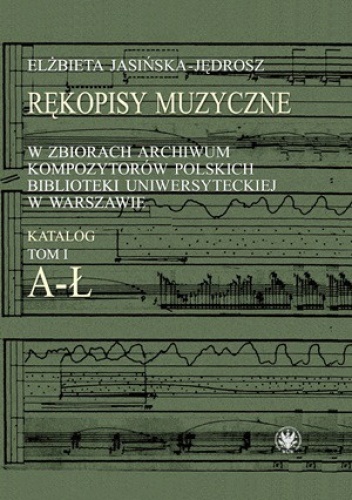 Rękopisy muzyczne w zbiorach Archiwum Kompozytorów Polskich Biblioteki Uniwersyteckiej w Warszawie. Katalog. Tom 1. A-Ł - Elżbieta Jasińska-Jędrosz