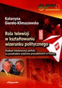 Rola telewizji w kształtowaniu wizerunku politycznego. Studium mediatyzacji polityki na przykładzie wyborów prezydenckich w Polsce - Katarzyna Giereło-Klimaszewska