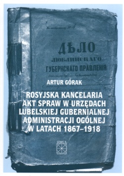 Rosyjska kancelaria akt spraw w urzędach lubelskiej gubernialnej administracji ogólnej w latach 1867-1918 - Artur Górak