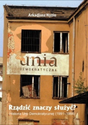 Rządzić znaczy służyć? Historia Unii Demokratycznej (1991-1994) - Arkadiusz Nyzio