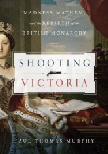 Shooting Victoria. Madness, Mayhem, and the Rebirth of the British Monarchy - Paul Thomas Murphy