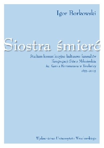 Siostra śmierć. Studium komunikacyjno-kulturowe funeraliów Kongregacji Sióstr Miłosierdzia Św. Karola Boromeusza  w Trzebnicy 1855-2005 - Igor Borkowski
