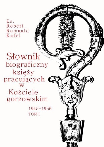 Słownik biograficzny księży pracujących w Kościele gorzowskim 1945-1956. Tom I (A-G) - Robert Romuald Kufel