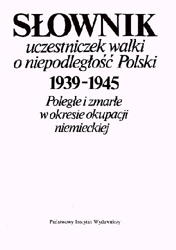 SŁOWNIK UCZESTNICZEK WALKI O NIEPODLEGŁOŚĆ POLSKI 1939-1945 Poległe i zmarłe w okresie okupacji niemieckiej.